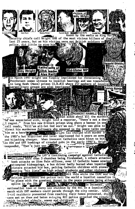 nally Trpelsoned fo threatenir rroristant voman vitness to loyalist beating -] 2  Kesh (taze) prison (S.1.43) vhere Bl ceabereot lo  “he vas sssoctated vith, Weight told a cepocter, ;1 regret.”  Fram his new H-block prison wing here a bamec in on “cell reads, "Kill’en all-let God sort’em out." right vas able tol  irect his murderous follouers who opposed Lo the peace talks saufiigh  in a5 ..mwﬁ?‘m Ui morder T the 180" ot a0 S Sr Lapisoned {0t 6 years o ars B O ockirg chacges.bhen Lnnocent Cathatics vere blow to it  LD and VP bambings of crowled pubs, in the eacly 1990’s, il “responded, "That s, just uar 4 3 =  § Ebrmraageite L’ cont iy campuipt gairaf CavroliCHY  T IReT RTe than 3 churches being firebonbed, 4 others attacked: " boeb attacks on Sinn Feln offices, ‘over 17 Catholc hones vrec) atterpted kiduappings, 8 bus deiver badly burned vhen loyalist Fiotecs attacked his bus, pelting Cathollc childcen with stone school stulents. and other viglerce  ‘ond police tell the vorld a Loyalist ceasefire L5  in place vith the greatest theeat to the peace process bels  splits ip the TrA ? e [T Decenber, he national1st toum of Derry was shutdown by the RUC 50 a loyalist march with UVF menbers could pacade through the city center. iher Tecal residents prevented from reaching their homes protested, dozi were set on them and baton suiuzing RLC police 3ttacked the cfouds ‘hich included eldecly, o childrery D Srei -  RS =  